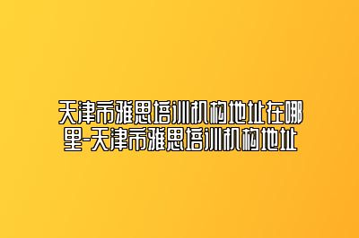 天津市雅思培训机构地址在哪里-天津市雅思培训机构地址