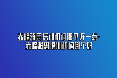 赤峰雅思培训机构哪个好一点-赤峰雅思培训机构哪个好