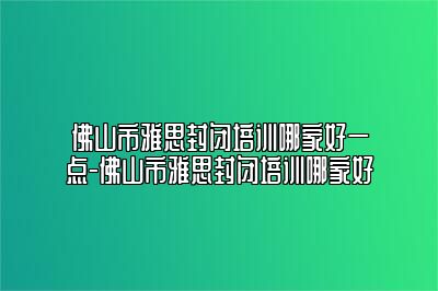 佛山市雅思封闭培训哪家好一点-佛山市雅思封闭培训哪家好