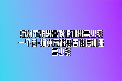扬州市雅思暑假培训班多少钱一个月-扬州市雅思暑假培训班多少钱