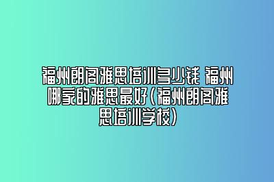 福州朗阁雅思培训多少钱 福州哪家的雅思最好(福州朗阁雅思培训学校)