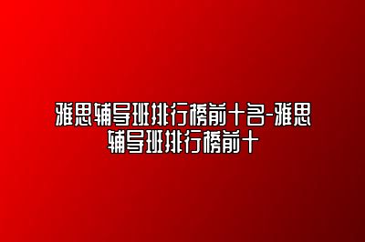雅思辅导班排行榜前十名-雅思辅导班排行榜前十