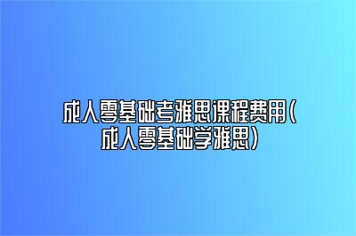 成人零基础考雅思课程费用(成人零基础学雅思)