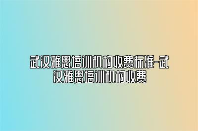 武汉雅思培训机构收费标准-武汉雅思培训机构收费