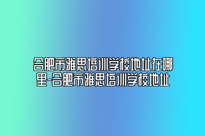 合肥市雅思培训学校地址在哪里-合肥市雅思培训学校地址