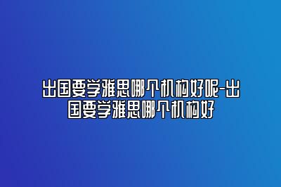 出国要学雅思哪个机构好呢-出国要学雅思哪个机构好