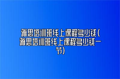 雅思培训班线上课程多少钱(雅思培训班线上课程多少钱一节)