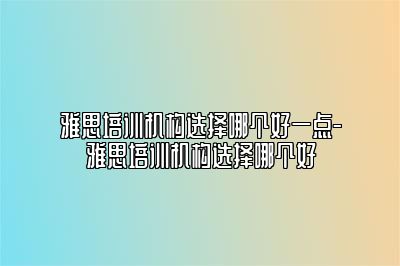 雅思培训机构选择哪个好一点-雅思培训机构选择哪个好