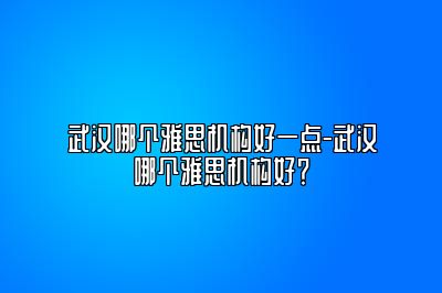 武汉哪个雅思机构好一点-武汉哪个雅思机构好？