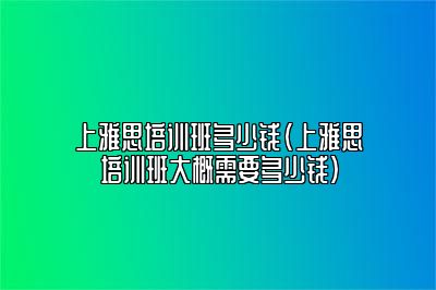 上雅思培训班多少钱(上雅思培训班大概需要多少钱)