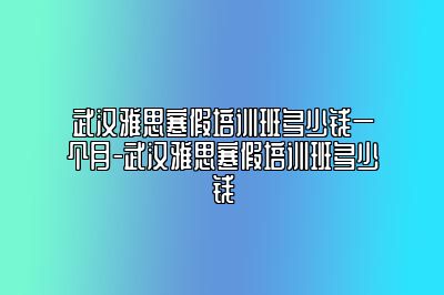 武汉雅思寒假培训班多少钱一个月-武汉雅思寒假培训班多少钱