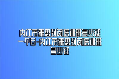 内江市雅思封闭培训班多少钱一个月-内江市雅思封闭培训班多少钱
