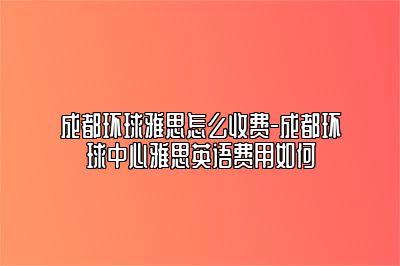 成都环球雅思怎么收费-成都环球中心雅思英语费用如何