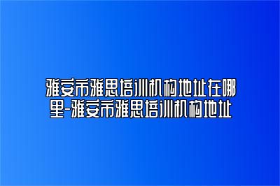 雅安市雅思培训机构地址在哪里-雅安市雅思培训机构地址