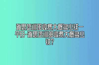 雅思培训班收费大概多少钱一个月-雅思培训班收费大概多少钱？