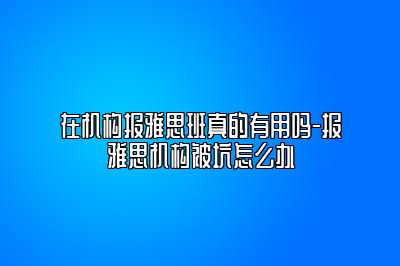 在机构报雅思班真的有用吗-报雅思机构被坑怎么办