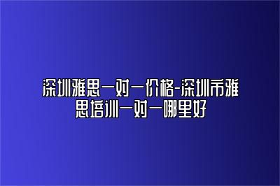 深圳雅思一对一价格-深圳市雅思培训一对一哪里好