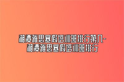 湘潭雅思寒假培训班排行第几-湘潭雅思寒假培训班排行