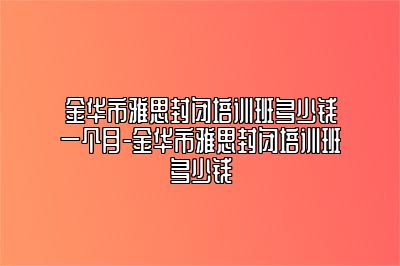 金华市雅思封闭培训班多少钱一个月-金华市雅思封闭培训班多少钱