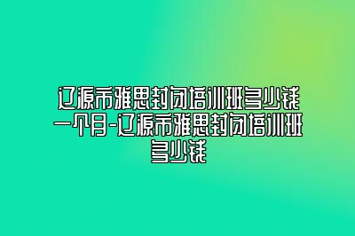 辽源市雅思封闭培训班多少钱一个月-辽源市雅思封闭培训班多少钱