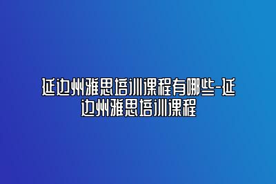 延边州雅思培训课程有哪些-延边州雅思培训课程