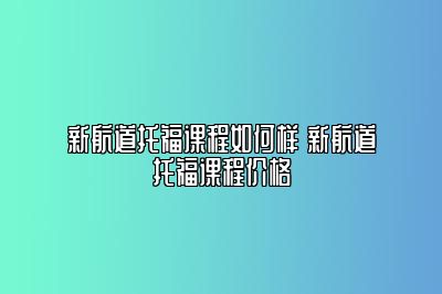 新航道托福课程如何样 新航道托福课程价格