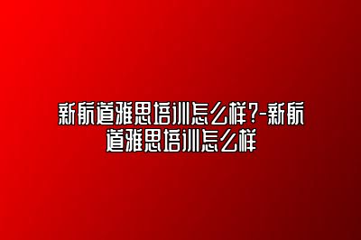 新航道雅思培训怎么样?-新航道雅思培训怎么样
