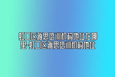 虹口区雅思培训机构地址在哪里-虹口区雅思培训机构地址