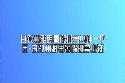 甘孜州雅思暑假班多少钱一个月-甘孜州雅思暑假班多少钱