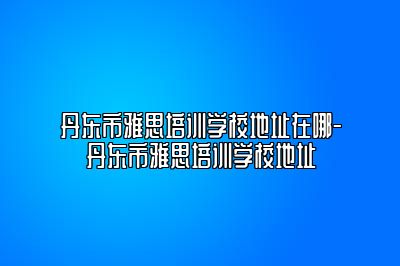 丹东市雅思培训学校地址在哪-丹东市雅思培训学校地址
