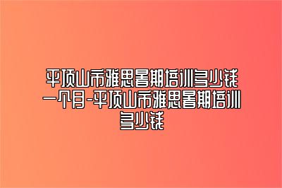平顶山市雅思暑期培训多少钱一个月-平顶山市雅思暑期培训多少钱