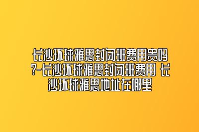 长沙环球雅思封闭班费用贵吗?-长沙环球雅思封闭班费用 长沙环球雅思地址在哪里