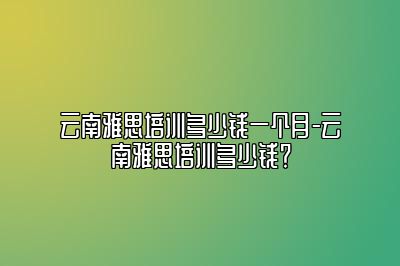 云南雅思培训多少钱一个月-云南雅思培训多少钱？