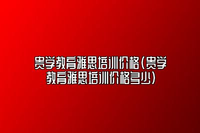 贵学教育雅思培训价格(贵学教育雅思培训价格多少)