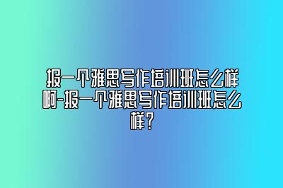 报一个雅思写作培训班怎么样啊-报一个雅思写作培训班怎么样？