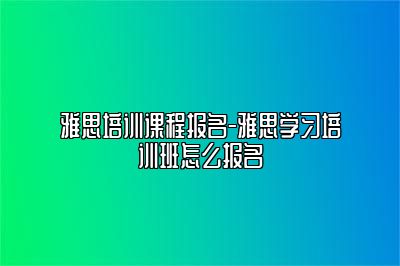 雅思培训课程报名-雅思学习培训班怎么报名