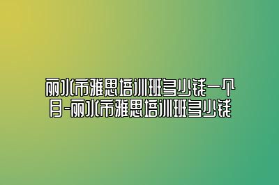 丽水市雅思培训班多少钱一个月-丽水市雅思培训班多少钱