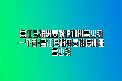 昌江县雅思寒假培训班多少钱一个月-昌江县雅思寒假培训班多少钱