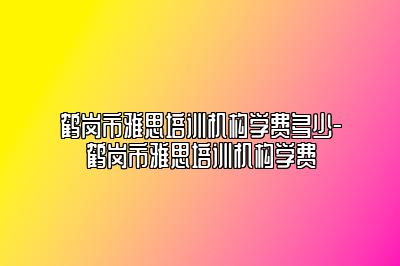 鹤岗市雅思培训机构学费多少-鹤岗市雅思培训机构学费