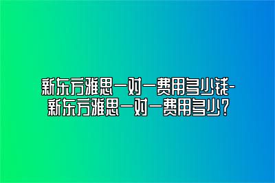 新东方雅思一对一费用多少钱-新东方雅思一对一费用多少？