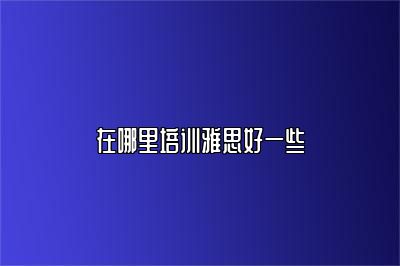在哪里培训雅思好一些
