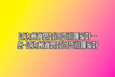 延边州雅思封闭培训哪家好一点-延边州雅思封闭培训哪家好