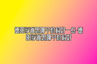 德阳学雅思哪个机构好一点-德阳学雅思哪个机构好