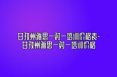 甘孜州雅思一对一培训价格表-甘孜州雅思一对一培训价格