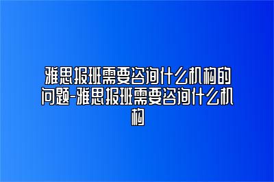 雅思报班需要咨询什么机构的问题-雅思报班需要咨询什么机构