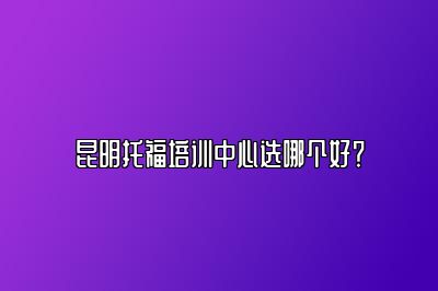 昆明托福培训中心选哪个好？