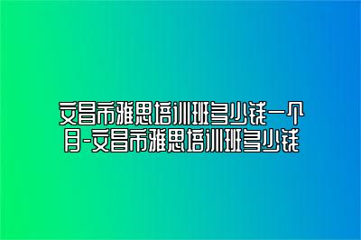 文昌市雅思培训班多少钱一个月-文昌市雅思培训班多少钱