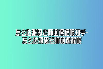 怎么选雅思老师的课程呢知乎-怎么选雅思老师的课程呢