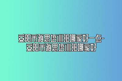 安阳市雅思培训班哪家好一点-安阳市雅思培训班哪家好