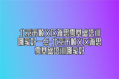 北京市顺义区雅思零基础培训哪家好一点-北京市顺义区雅思零基础培训哪家好